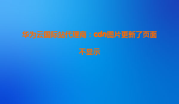 华为云国际站代理商：cdn图片更新了页面不显示