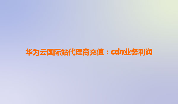华为云国际站代理商充值：cdn业务利润