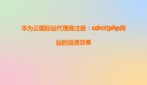 华为云国际站代理商注册：cdn对php网站的加速效果