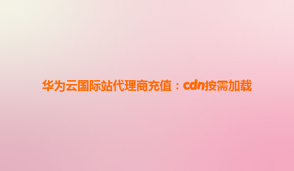 华为云国际站代理商充值：cdn按需加载