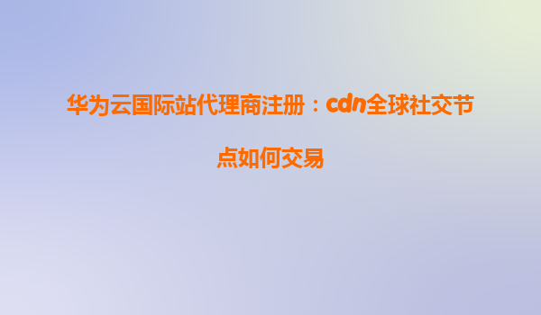 华为云国际站代理商注册：cdn全球社交节点如何交易
