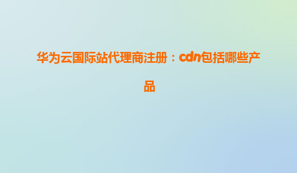 华为云国际站代理商注册：cdn包括哪些产品