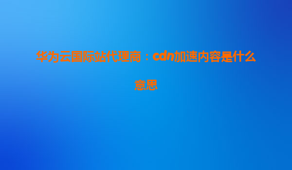 华为云国际站代理商：cdn加速内容是什么意思