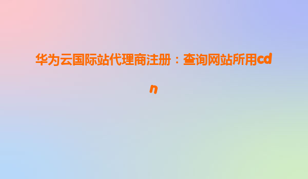华为云国际站代理商注册：查询网站所用cdn