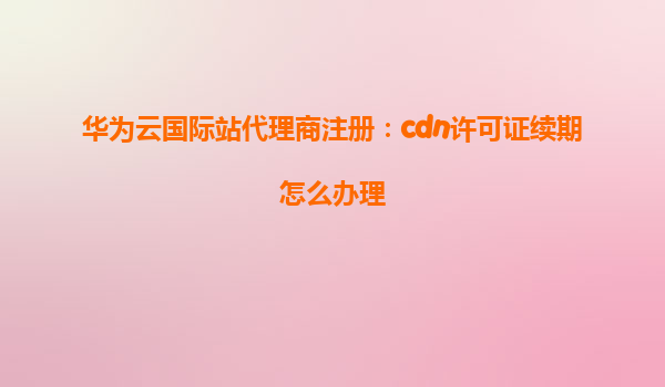 华为云国际站代理商注册：cdn许可证续期怎么办理