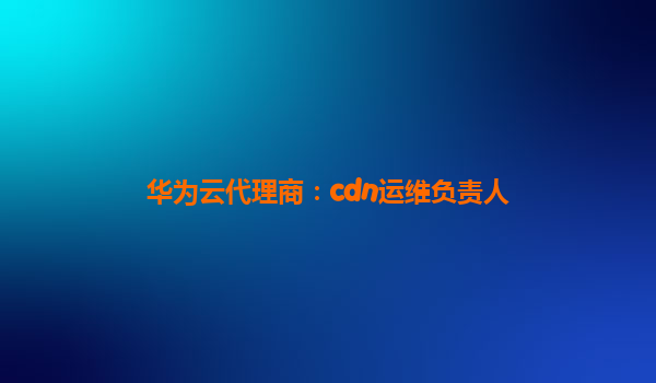 华为云代理商：cdn运维负责人