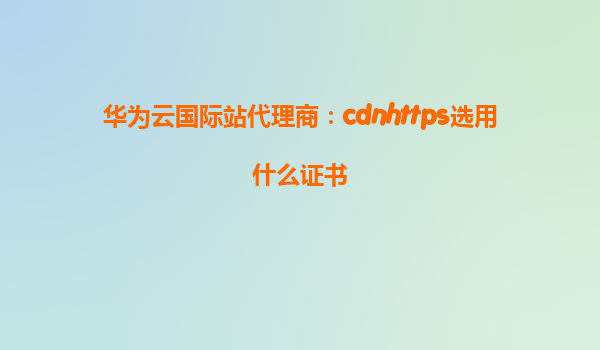 华为云国际站代理商：cdnhttps选用什么证书