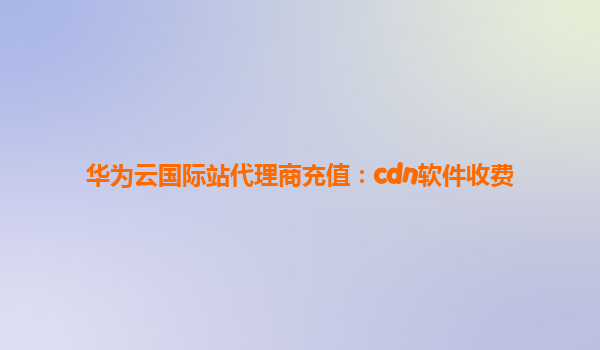 华为云国际站代理商充值：cdn软件收费