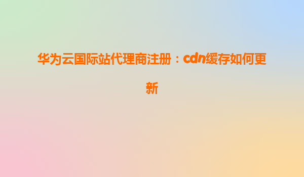 华为云国际站代理商注册：cdn缓存如何更新