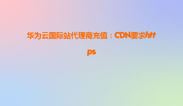 华为云国际站代理商充值：CDN要求https