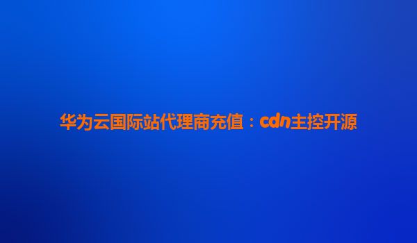 华为云国际站代理商充值：cdn主控开源