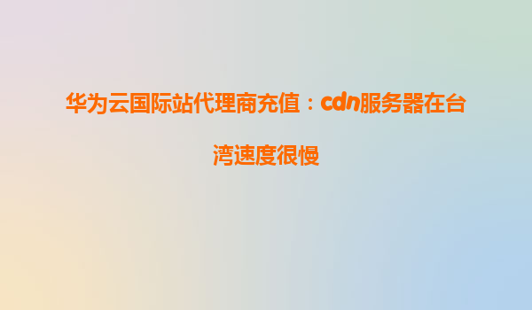华为云国际站代理商充值：cdn服务器在台湾速度很慢