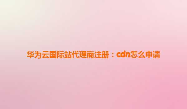 华为云国际站代理商注册：cdn怎么申请