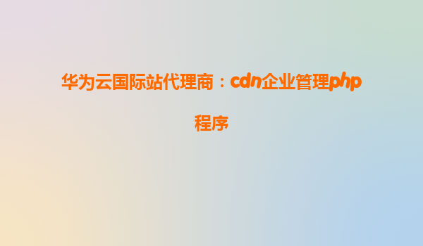 华为云国际站代理商：cdn企业管理php程序