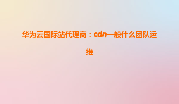 华为云国际站代理商：cdn一般什么团队运维