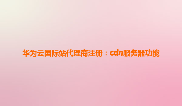 华为云国际站代理商注册：cdn服务器功能
