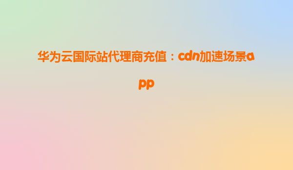 华为云国际站代理商充值：cdn加速场景app