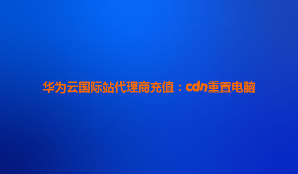 华为云国际站代理商充值：cdn重置电脑
