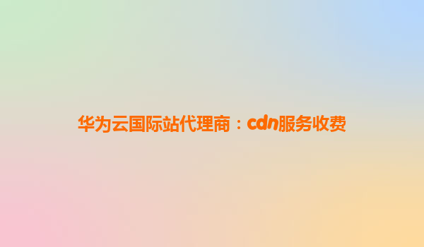 华为云国际站代理商：cdn服务收费