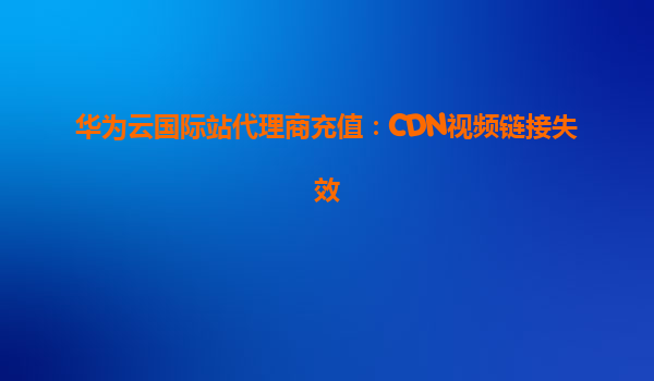 华为云国际站代理商充值：CDN视频链接失效
