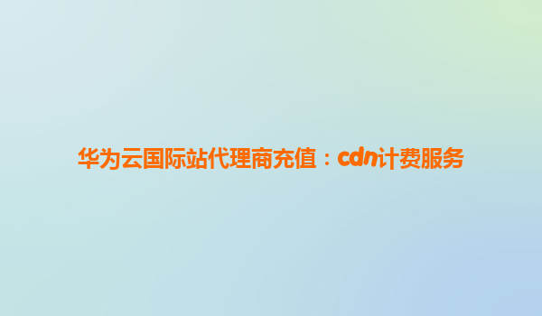 华为云国际站代理商充值：cdn计费服务
