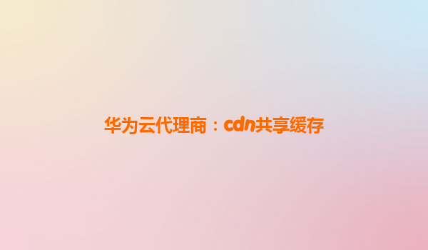 华为云代理商：cdn共享缓存