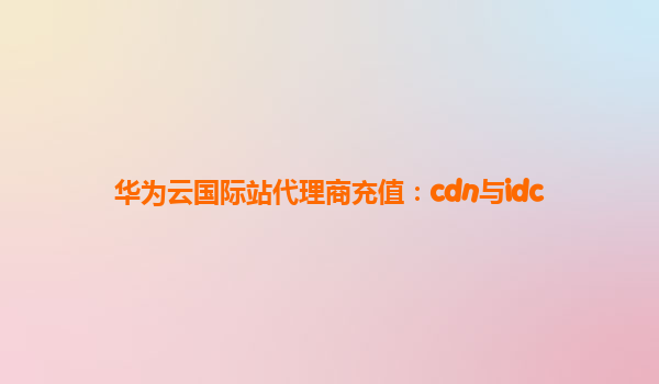 华为云国际站代理商充值：cdn与idc