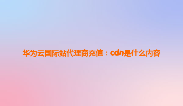 华为云国际站代理商充值：cdn是什么内容