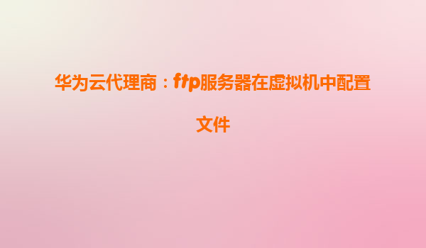 华为云代理商：ftp服务器在虚拟机中配置文件