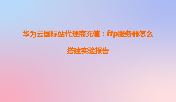 华为云国际站代理商充值：ftp服务器怎么搭建实验报告