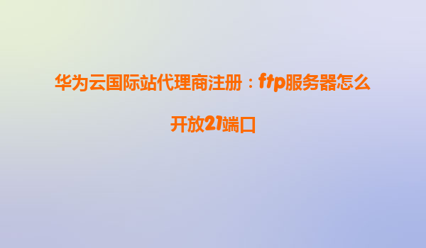华为云国际站代理商注册：ftp服务器怎么开放21端口