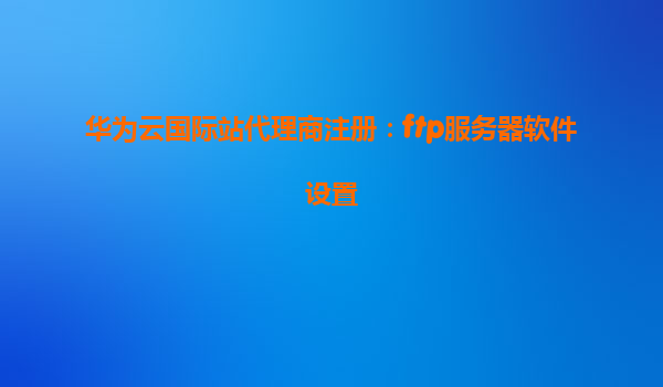 华为云国际站代理商注册：ftp服务器软件设置