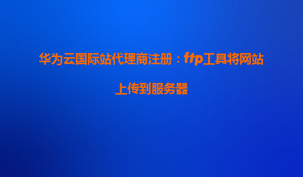 华为云国际站代理商注册：ftp工具将网站上传到服务器