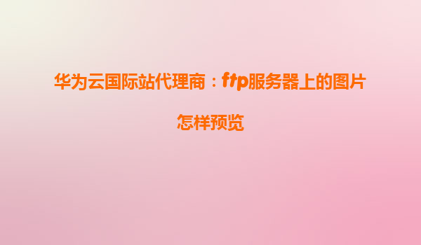 华为云国际站代理商：ftp服务器上的图片怎样预览