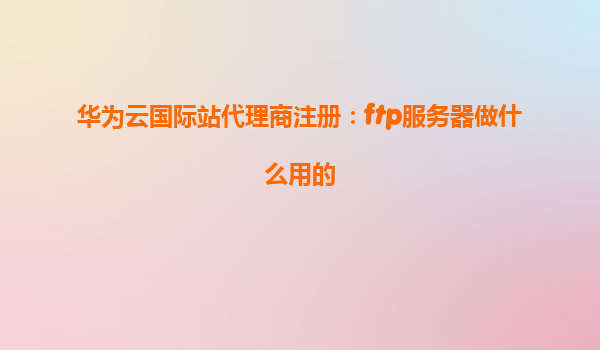 华为云国际站代理商注册：ftp服务器做什么用的