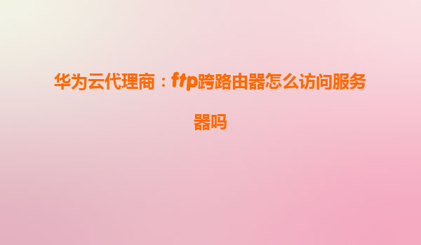 华为云代理商：ftp跨路由器怎么访问服务器吗