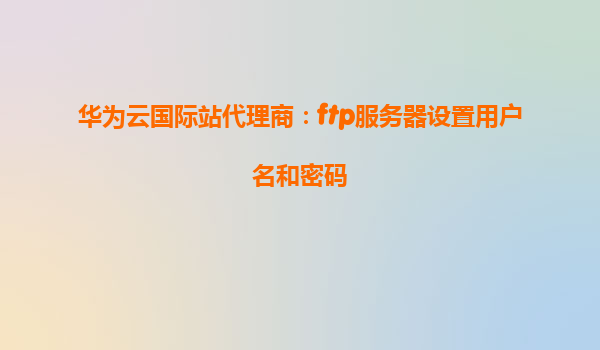 华为云国际站代理商：ftp服务器设置用户名和密码