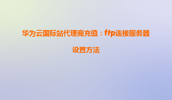 华为云国际站代理商充值：ftp连接服务器设置方法