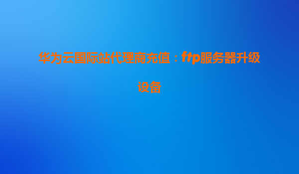 华为云国际站代理商充值：ftp服务器升级设备