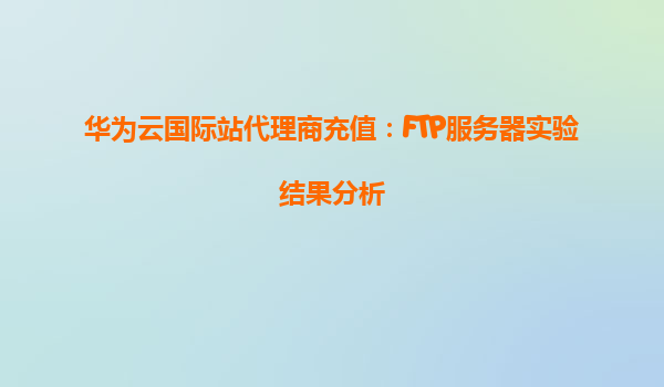 华为云国际站代理商充值：FTP服务器实验结果分析