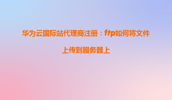 华为云国际站代理商注册：ftp如何将文件上传到服务器上