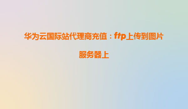 华为云国际站代理商充值：ftp上传到图片服务器上