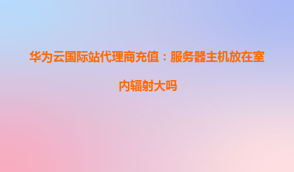 华为云国际站代理商充值：服务器主机放在室内辐射大吗