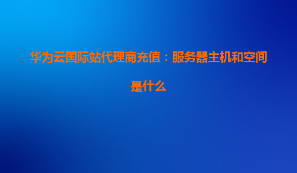 华为云国际站代理商充值：服务器主机和空间是什么