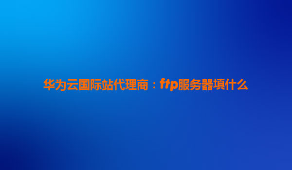 华为云国际站代理商：ftp服务器填什么