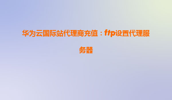 华为云国际站代理商充值：ftp设置代理服务器