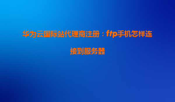 华为云国际站代理商注册：ftp手机怎样连接到服务器