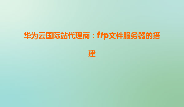 华为云国际站代理商：ftp文件服务器的搭建
