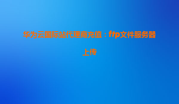 华为云国际站代理商充值：ftp文件服务器上传