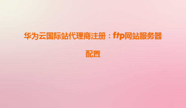 华为云国际站代理商注册：ftp网站服务器配置